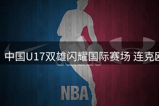 中国U17双雄闪耀国际赛场 连克欧洲豪门引爆青训新希望