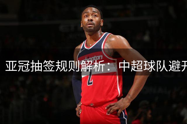 亚冠抽签规则解析：中超球队避开日本对手