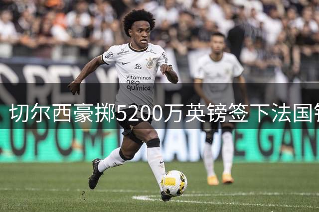 切尔西豪掷5200万英镑签下法国铁卫 拉克鲁瓦能否补强蓝军后防？