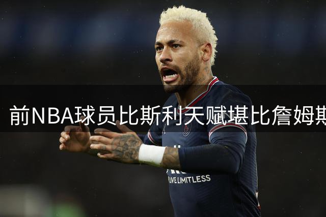前NBA球员比斯利天赋堪比詹姆斯，却因不够努力难获成功