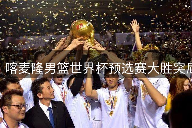 喀麦隆男篮世界杯预选赛大胜突尼斯 鹈鹕球员米西高效砍两双