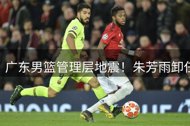 广东男篮管理层地震！朱芳雨卸任总经理 周鹏或接掌帅印