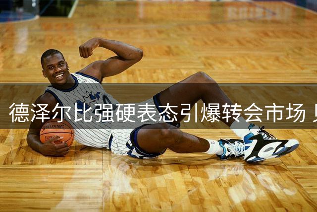 德泽尔比强硬表态引爆转会市场 贝里瓦尔或成纽卡今夏首签