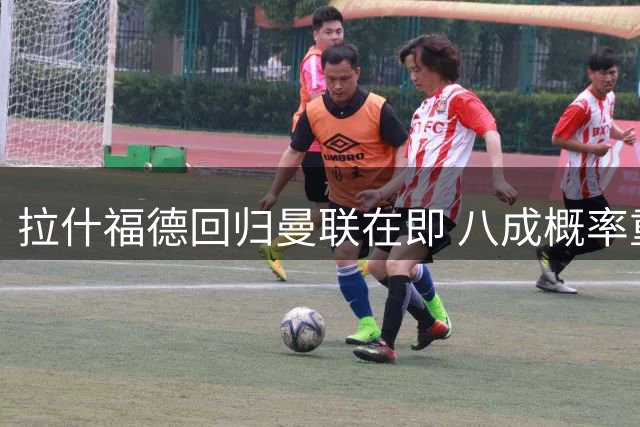 拉什福德回归曼联在即 八成概率重返梦剧场