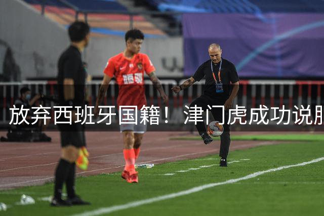 放弃西班牙国籍！津门虎成功说服核心外援基莱斯归化，或将为中国男足出战
