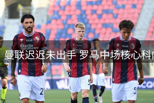 曼联迟迟未出手 罗马中场核心科内夏窗离队倒计时