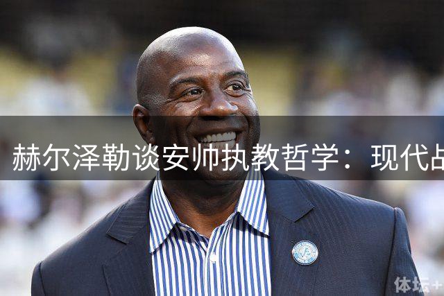 赫尔泽勒谈安帅执教哲学：现代战术融合传统理念的典范