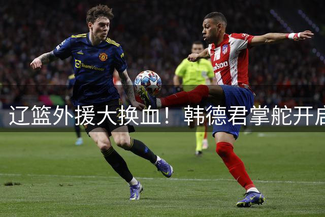 辽篮外援大换血！韩德君掌舵开启全新引援时代