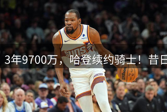 3年9700万，哈登续约骑士！昔日火箭后场3核心，今夏命运各异：2人退役1人留守